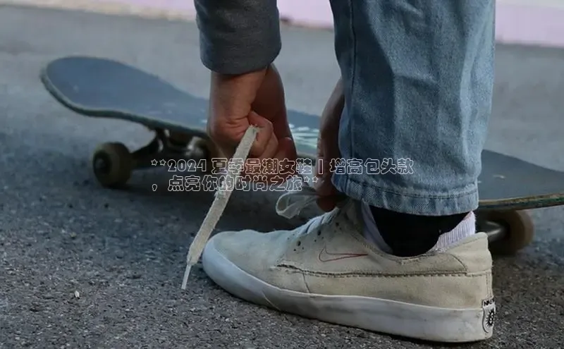 必一运动sport百度 H5**2024 夏季最潮女鞋 | 增高包头款
，点亮你的时尚之旅**
