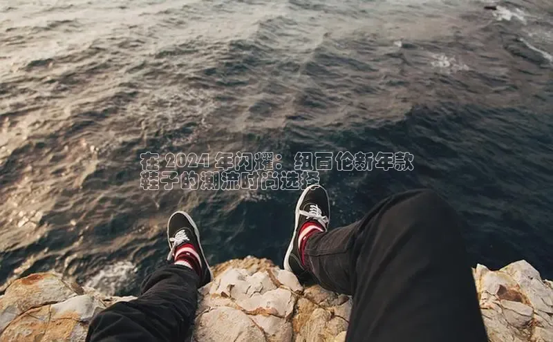 必一运动官网登录入口小红书在 2024 年闪耀：纽百伦新年款
鞋子的潮流时尚选择