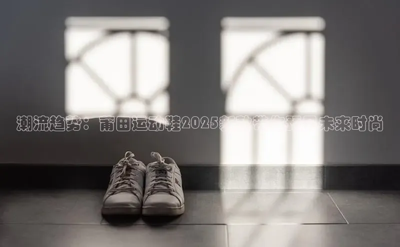 潮流趋势：莆田运动鞋2025新款带你预见未来时尚