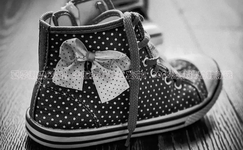 夏季潮流必备！全新女鞋款式发布：2025爆款运动鞋精选