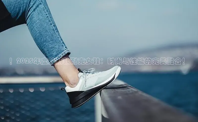 ！2025年度最新款耐克女鞋：时尚与性能的完美融合！